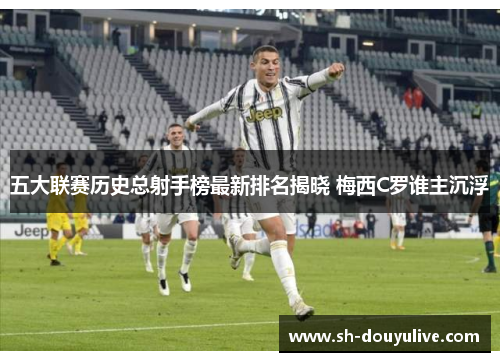 五大联赛历史总射手榜最新排名揭晓 梅西C罗谁主沉浮